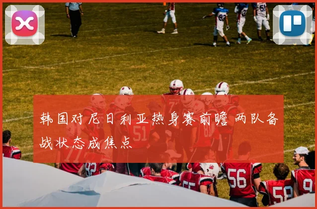 韩国对尼日利亚热身赛前瞻 两队备战状态成焦点