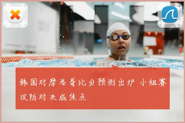 韩国对摩洛哥比分预测出炉 小组赛攻防对决成焦点