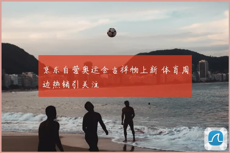 京东自营奥运会吉祥物上新 体育周边热销引关注