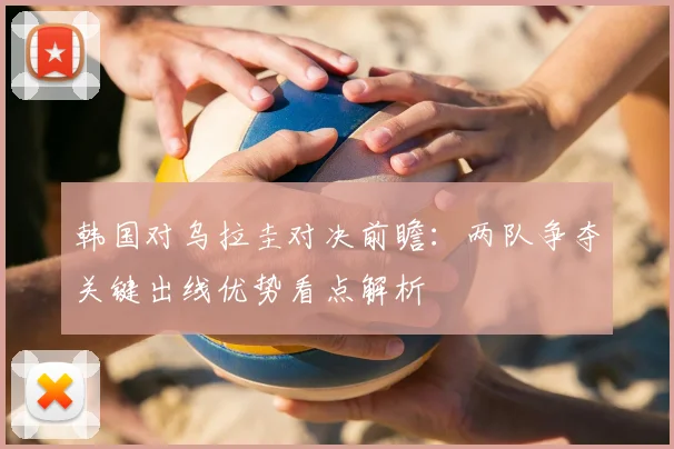 韩国对乌拉圭对决前瞻：两队争夺关键出线优势看点解析