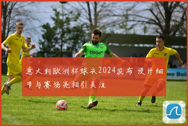 意大利欧洲杯球衣2024发布 设计细节与赛场亮相引关注