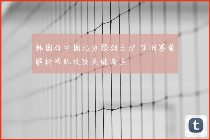 韩国对中国比分预测出炉 亚洲赛前解析两队攻防关键看点